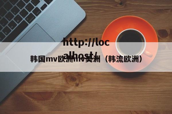 韩国mv欧洲mv美洲(韩流欧洲)